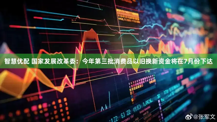 智慧优配 国家发展改革委：今年第三批消费品以旧换新资金将在7月份下达