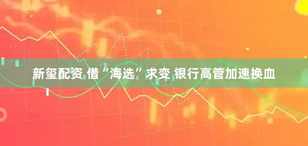 新玺配资 借“海选”求变 银行高管加速换血