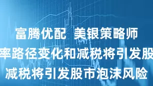富腾优配  美银策略师：美联储利率路径变化和减税将引发股市泡沫风险