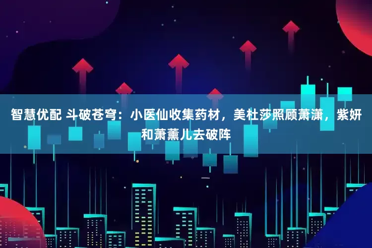 智慧优配 斗破苍穹：小医仙收集药材，美杜莎照顾萧潇，紫妍和萧薰儿去破阵
