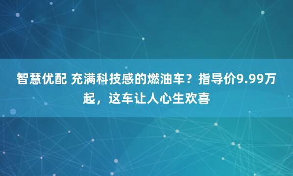 智慧优配 充满科技感的燃油车？指导价9.99万起，这车让人心生欢喜