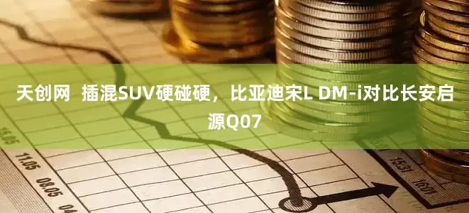 天创网  插混SUV硬碰硬，比亚迪宋L DM-i对比长安启源Q07