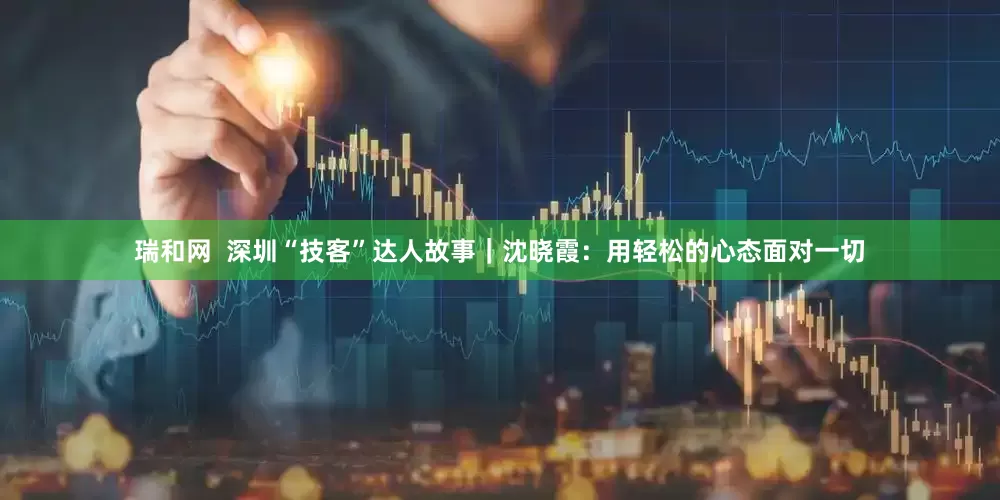 瑞和网  深圳“技客”达人故事｜沈晓霞：用轻松的心态面对一切