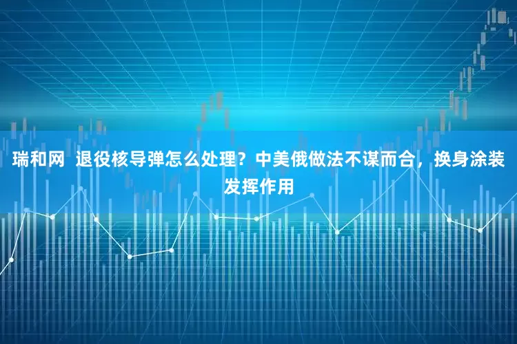 瑞和网  退役核导弹怎么处理？中美俄做法不谋而合，换身涂装发挥作用