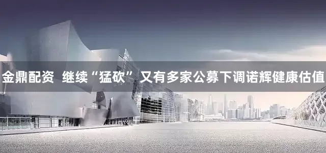 金鼎配资  继续“猛砍” 又有多家公募下调诺辉健康估值