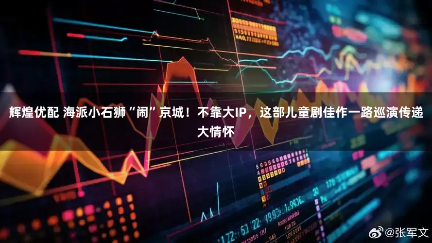 辉煌优配 海派小石狮“闹”京城！不靠大IP，这部儿童剧佳作一路巡演传递大情怀