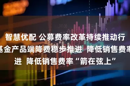 智慧优配 公募费率改革持续推动行业激浊扬清 基金产品端降费稳步推进  降低销售费率“箭在弦上”