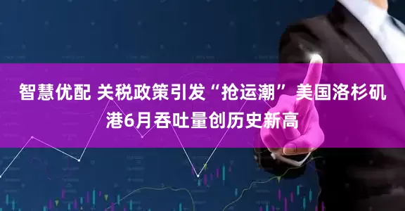 智慧优配 关税政策引发“抢运潮” 美国洛杉矶港6月吞吐量创历史新高