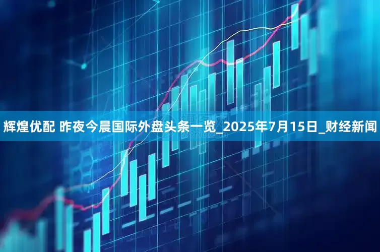 辉煌优配 昨夜今晨国际外盘头条一览_2025年7月15日_财经新闻