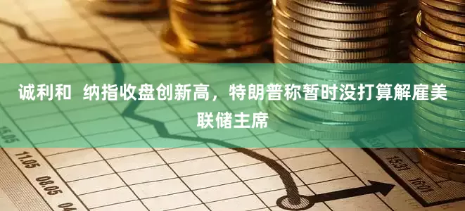 诚利和  纳指收盘创新高，特朗普称暂时没打算解雇美联储主席