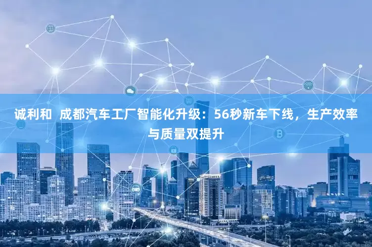 诚利和  成都汽车工厂智能化升级：56秒新车下线，生产效率与质量双提升