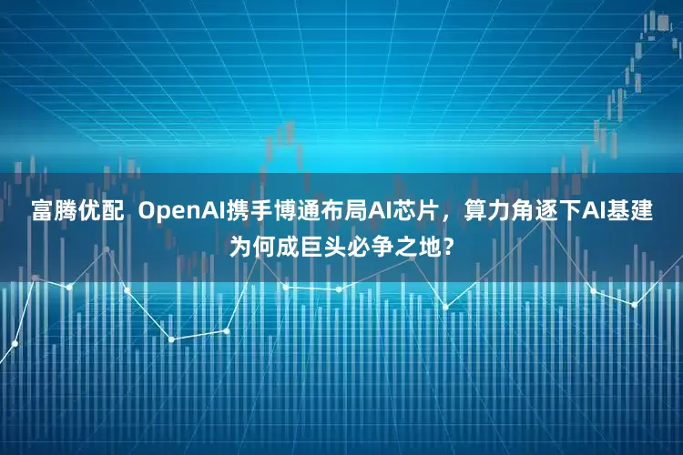 富腾优配  OpenAI携手博通布局AI芯片，算力角逐下AI基建为何成巨头必争之地？