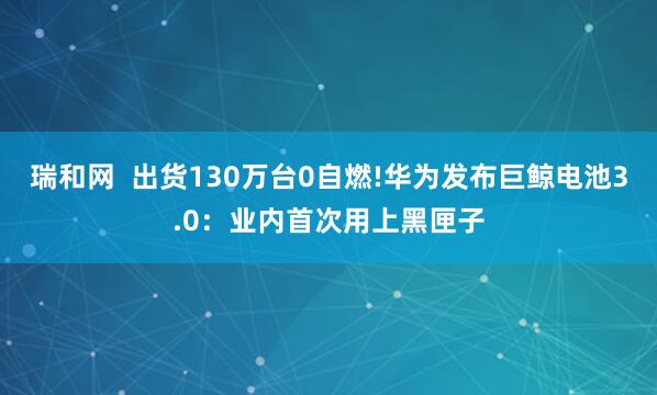 瑞和网  出货130万台0自燃!华为发布巨鲸电池3.0：业内首次用上黑匣子