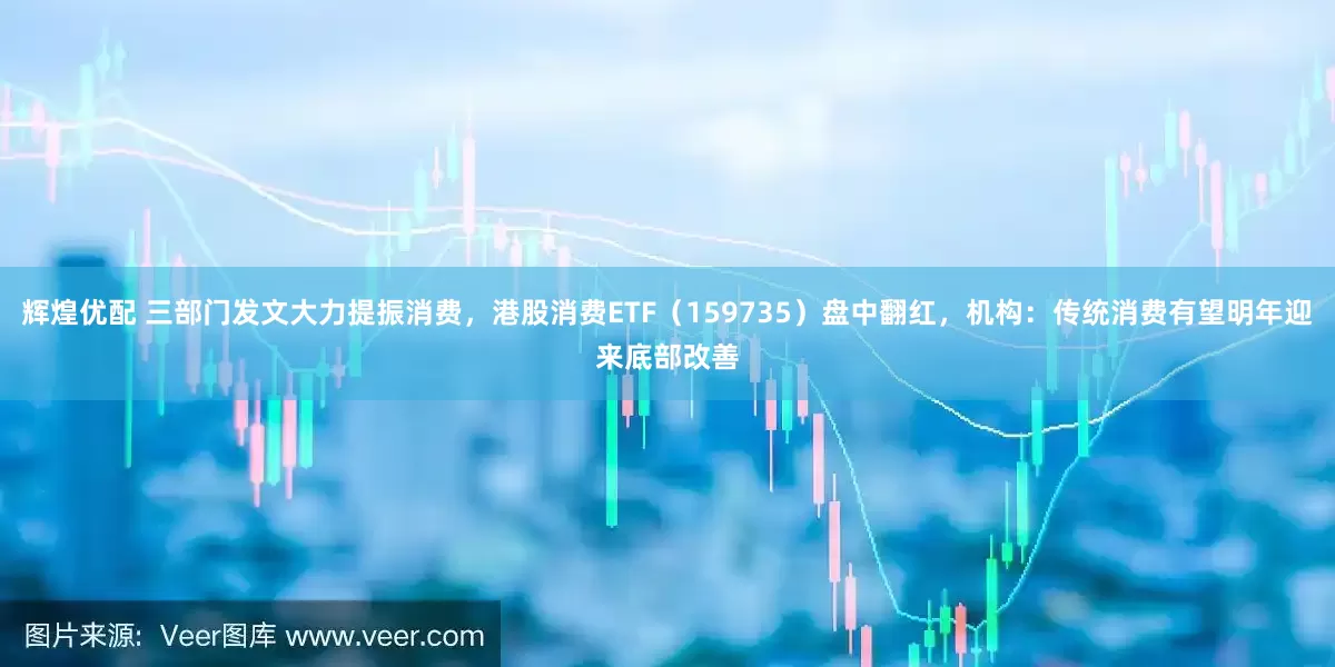 辉煌优配 三部门发文大力提振消费，港股消费ETF（159735）盘中翻红，机构：传统消费有望明年迎来底部改善